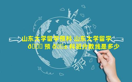 山东大学留学预科 山东大学留学 🐘 预 🐱 科班分数线是多少